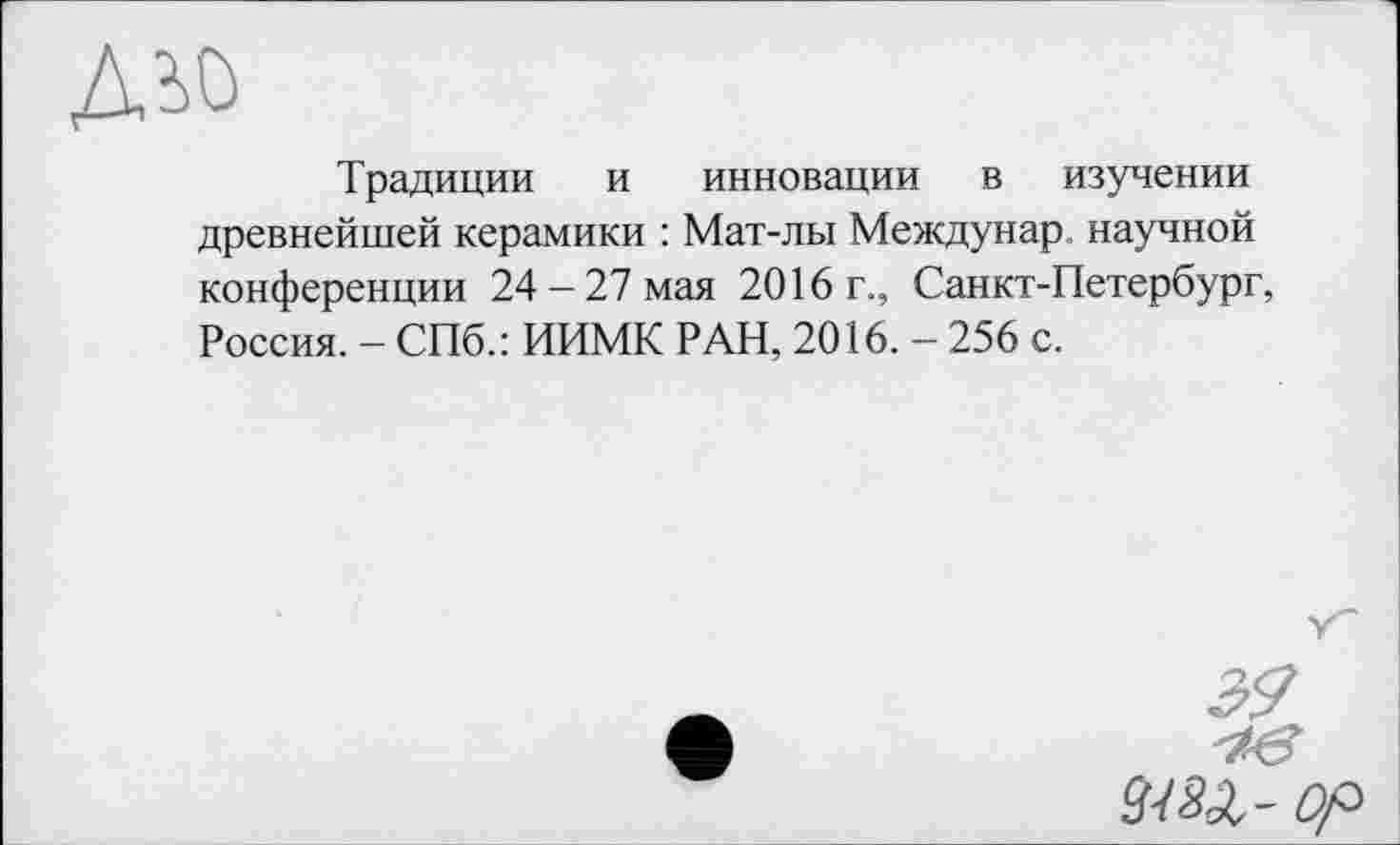 ﻿
Традиции и инновации в изучении древнейшей керамики : Мат-лы Междунар, научной конференции 24-27 мая 2016 г., Санкт-Петербург, Россия. - СПб.: ИИМК РАН, 2016. - 256 с.
Op